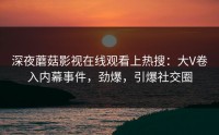 深夜蘑菇影视在线观看上热搜：大V卷入内幕事件，劲爆，引爆社交圈