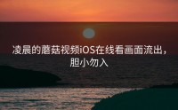 凌晨的蘑菇视频iOS在线看画面流出，胆小勿入