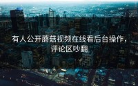 有人公开蘑菇视频在线看后台操作，评论区吵翻