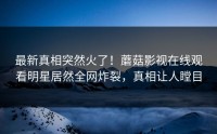 最新真相突然火了！蘑菇影视在线观看明星居然全网炸裂，真相让人瞠目