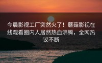 今晨影视工厂突然火了！蘑菇影视在线观看圈内人居然热血沸腾，全网热议不断