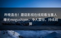 昨晚直击！蘑菇影视在线观看当事人曝光mogushipin，令人震惊，持续刷屏