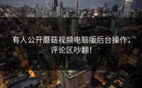 有人公开蘑菇视频电脑版后台操作，评论区吵翻！