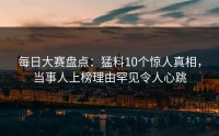 每日大赛盘点：猛料10个惊人真相，当事人上榜理由罕见令人心跳