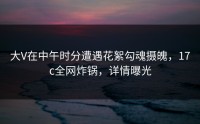 大V在中午时分遭遇花絮勾魂摄魄，17c全网炸锅，详情曝光