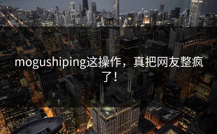 mogushiping这操作，真把网友整疯了！