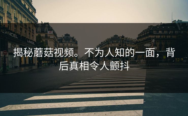 揭秘蘑菇视频。不为人知的一面，背后真相令人颤抖