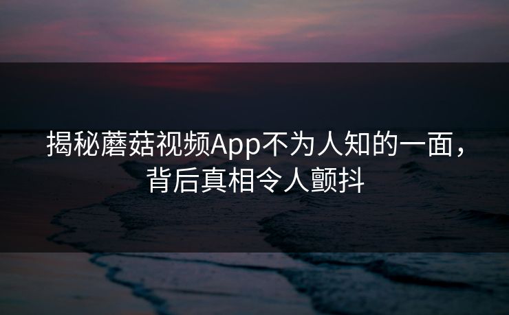 揭秘蘑菇视频App不为人知的一面，背后真相令人颤抖