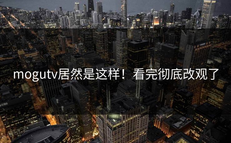 mogutv居然是这样！看完彻底改观了
