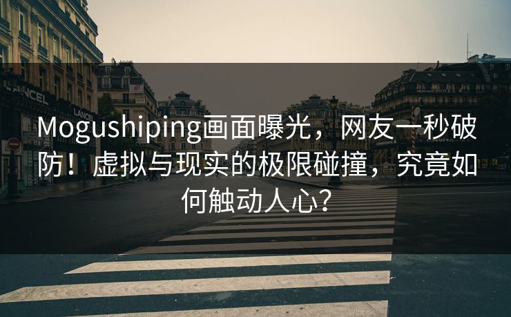 Mogushiping画面曝光，网友一秒破防！虚拟与现实的极限碰撞，究竟如何触动人心？