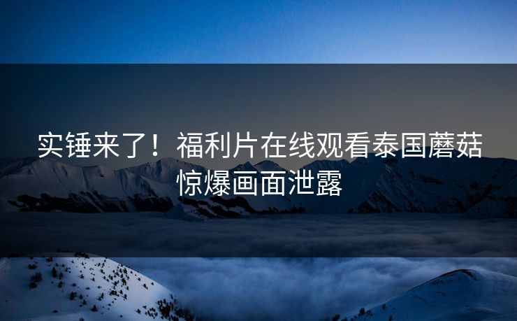 实锤来了！福利片在线观看泰国蘑菇惊爆画面泄露