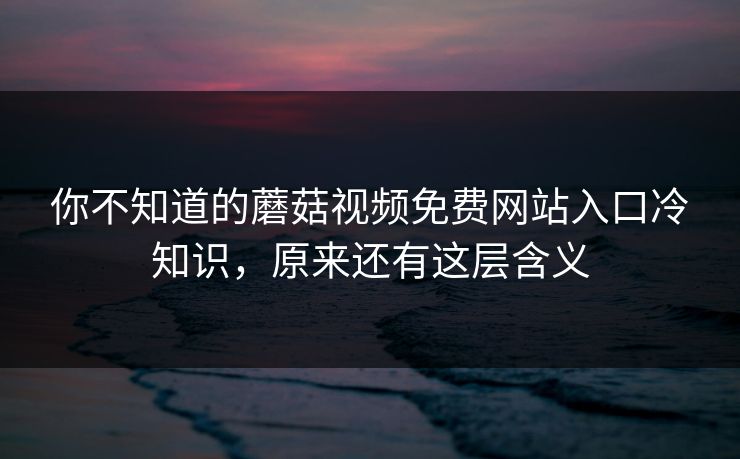 你不知道的蘑菇视频免费网站入口冷知识，原来还有这层含义