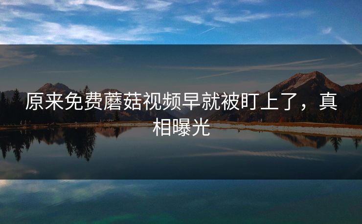 原来免费蘑菇视频早就被盯上了，真相曝光