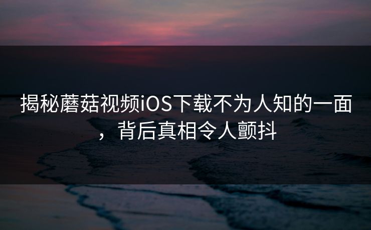 揭秘蘑菇视频iOS下载不为人知的一面，背后真相令人颤抖