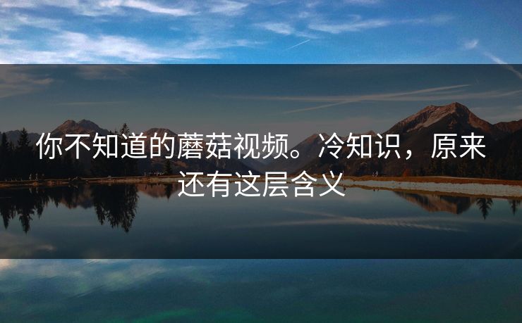 你不知道的蘑菇视频。冷知识，原来还有这层含义