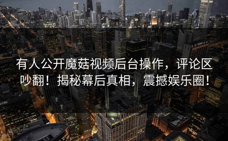 有人公开魔菇视频后台操作，评论区吵翻！揭秘幕后真相，震撼娱乐圈！