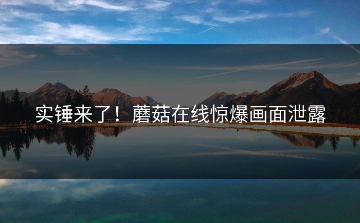 实锤来了！蘑菇在线惊爆画面泄露