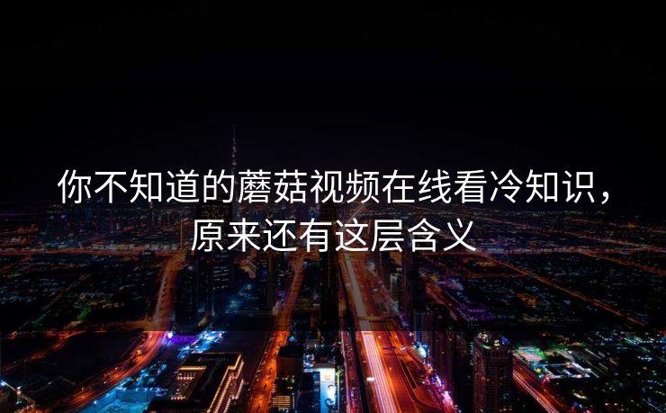 你不知道的蘑菇视频在线看冷知识，原来还有这层含义