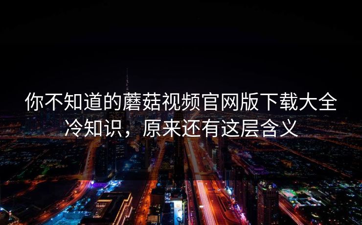 你不知道的蘑菇视频官网版下载大全冷知识，原来还有这层含义