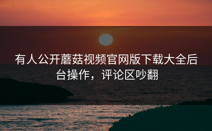 有人公开蘑菇视频官网版下载大全后台操作，评论区吵翻