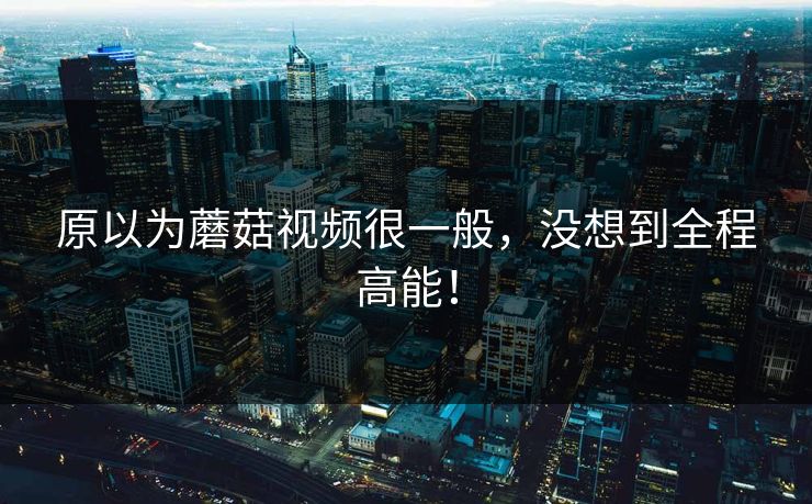 原以为蘑菇视频很一般，没想到全程高能！