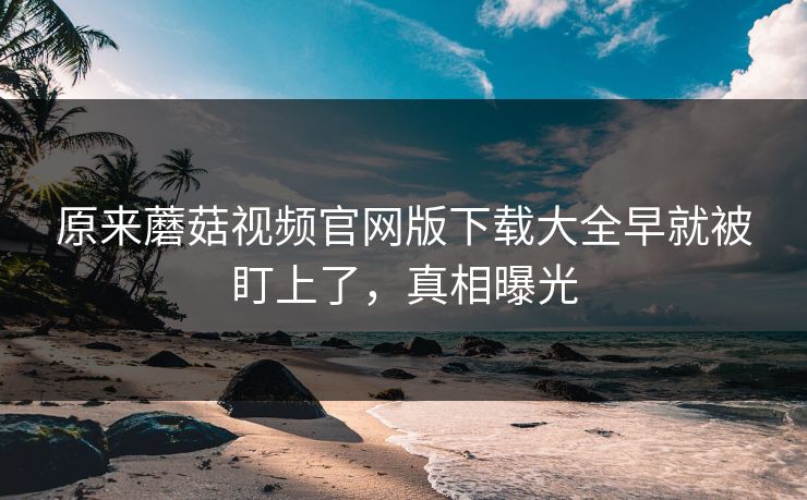 原来蘑菇视频官网版下载大全早就被盯上了，真相曝光
