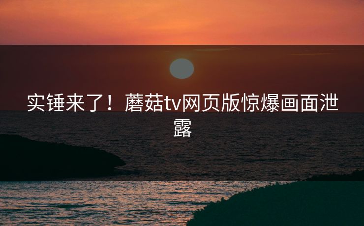 实锤来了！蘑菇tv网页版惊爆画面泄露