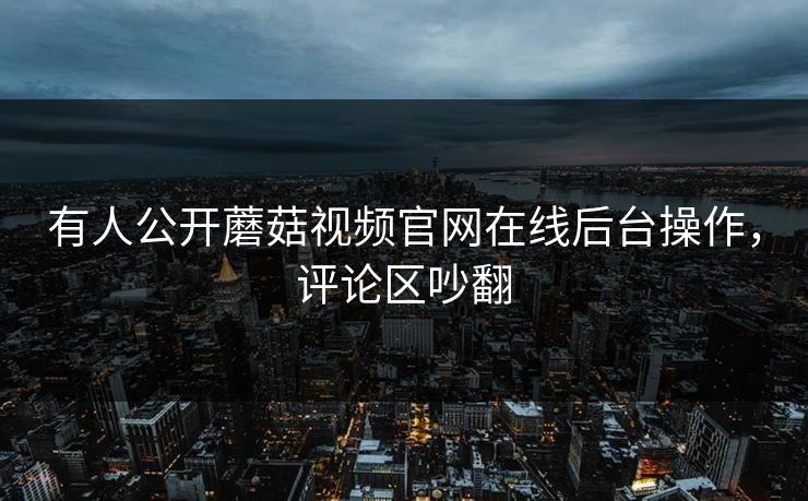 有人公开蘑菇视频官网在线后台操作，评论区吵翻