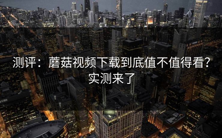 测评：蘑菇视频下载到底值不值得看？实测来了