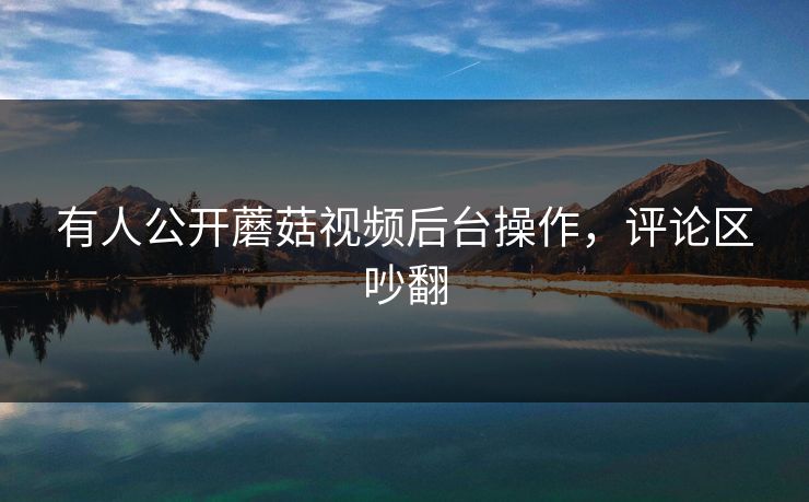 有人公开蘑菇视频后台操作，评论区吵翻