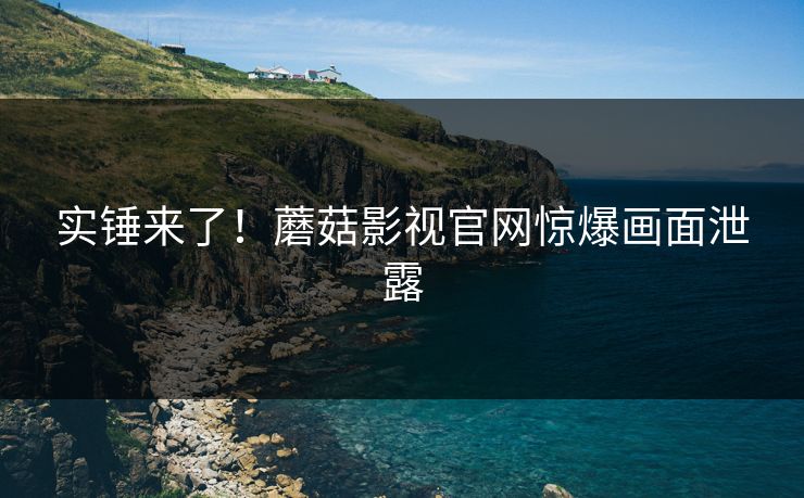 实锤来了！蘑菇影视官网惊爆画面泄露