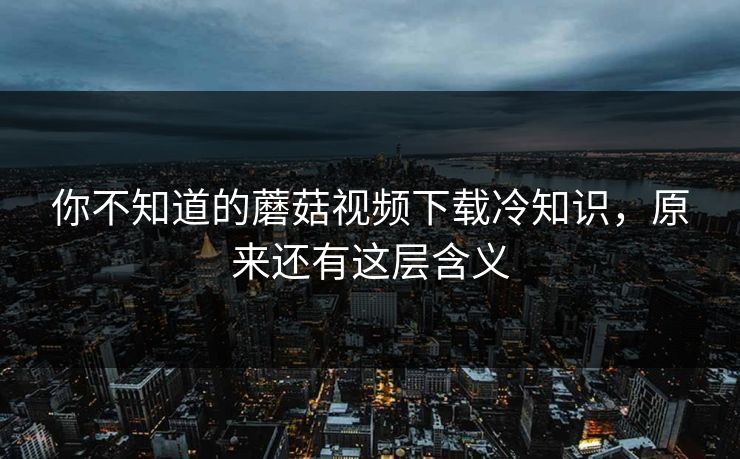 你不知道的蘑菇视频下载冷知识，原来还有这层含义