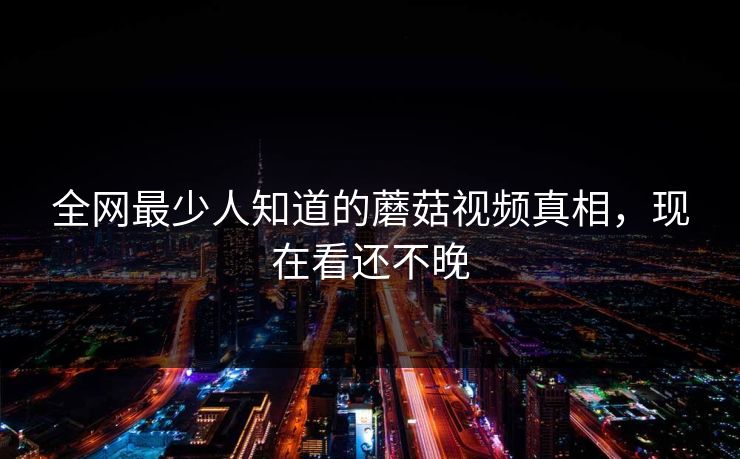 全网最少人知道的蘑菇视频真相，现在看还不晚