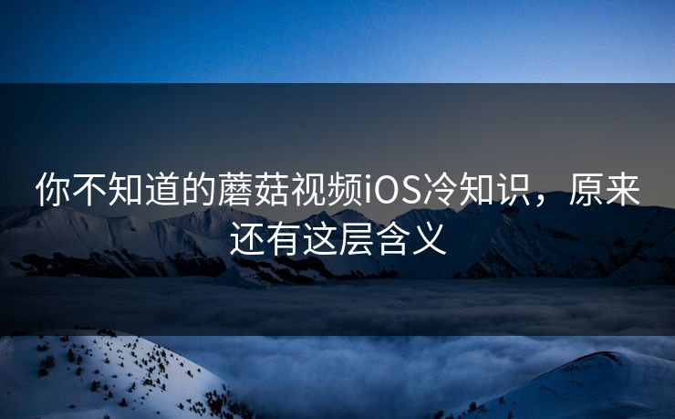你不知道的蘑菇视频iOS冷知识，原来还有这层含义