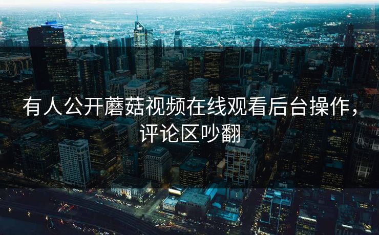 有人公开蘑菇视频在线观看后台操作，评论区吵翻