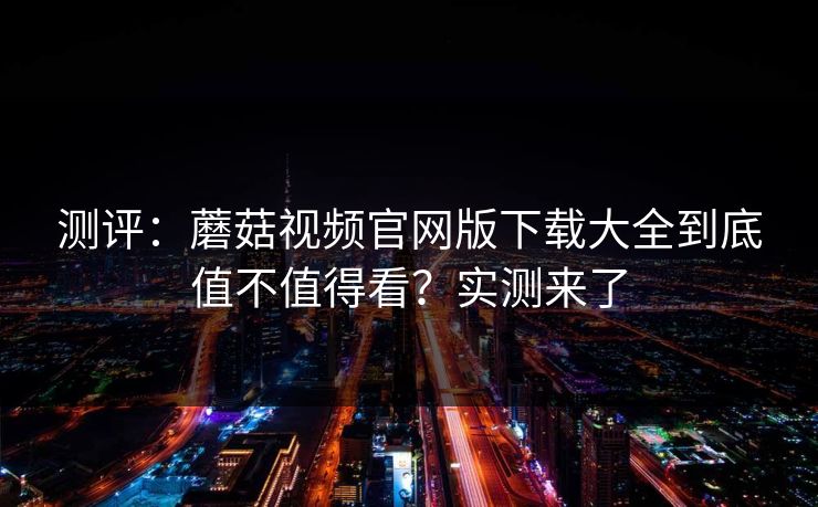 测评：蘑菇视频官网版下载大全到底值不值得看？实测来了
