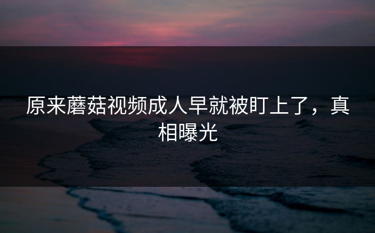 原来蘑菇视频成人早就被盯上了，真相曝光