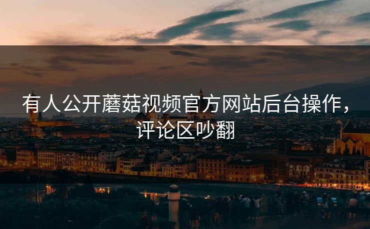 有人公开蘑菇视频官方网站后台操作，评论区吵翻