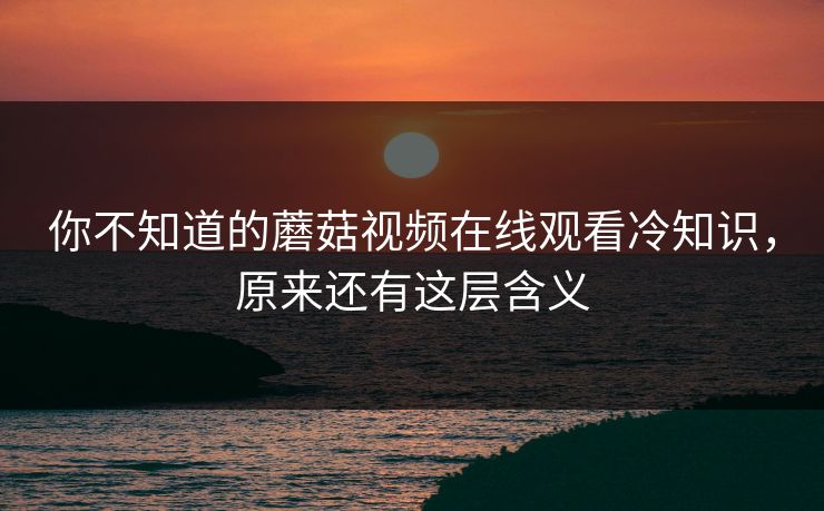 你不知道的蘑菇视频在线观看冷知识，原来还有这层含义
