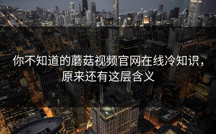 你不知道的蘑菇视频官网在线冷知识，原来还有这层含义