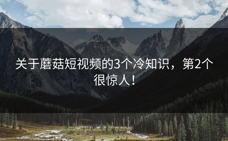 关于蘑菇短视频的3个冷知识，第2个很惊人！