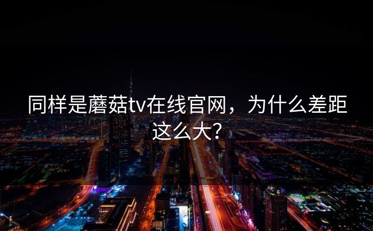 同样是蘑菇tv在线官网，为什么差距这么大？
