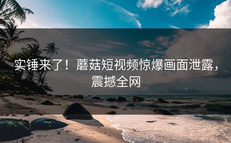 实锤来了！蘑菇短视频惊爆画面泄露，震撼全网