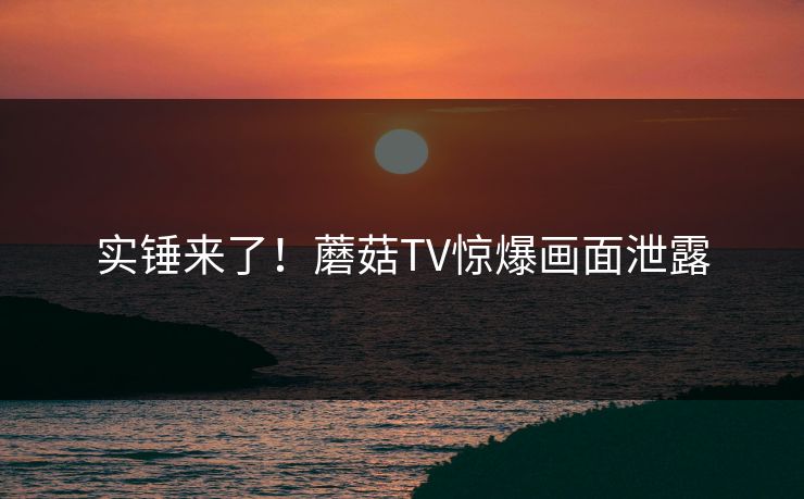 实锤来了！蘑菇TV惊爆画面泄露