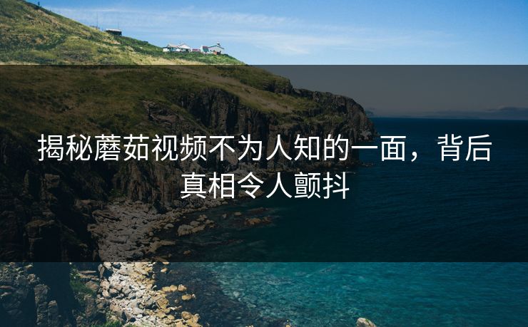 揭秘蘑茹视频不为人知的一面，背后真相令人颤抖