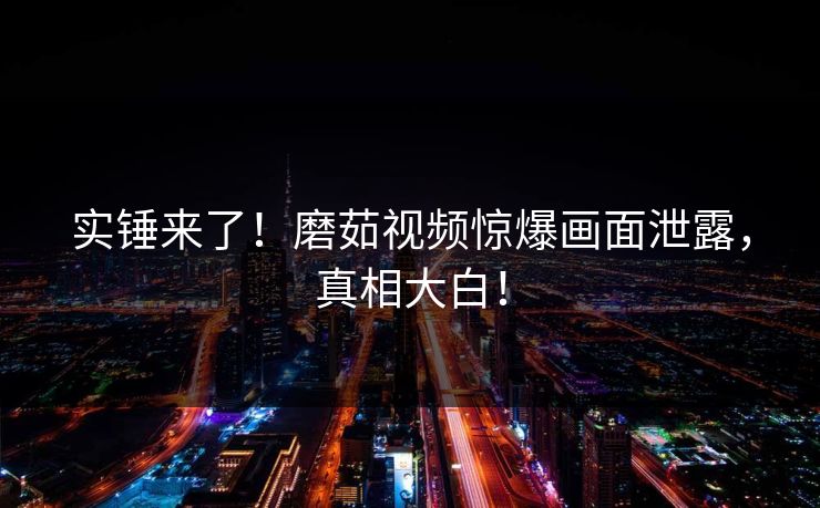 实锤来了！磨茹视频惊爆画面泄露，真相大白！