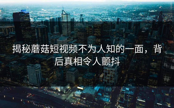 揭秘蘑菇短视频不为人知的一面，背后真相令人颤抖
