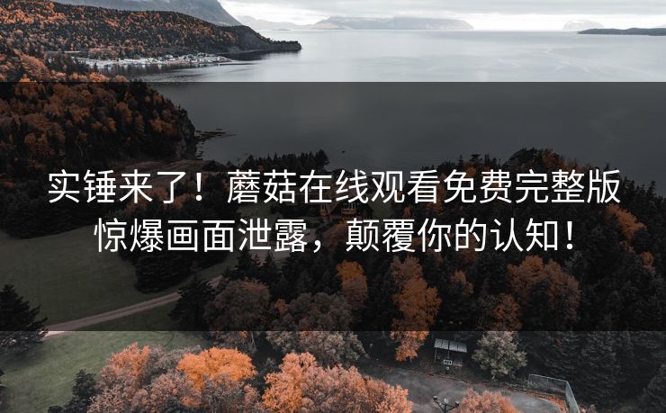 实锤来了！蘑菇在线观看免费完整版惊爆画面泄露，颠覆你的认知！