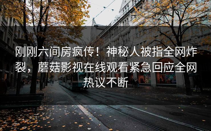 刚刚六间房疯传！神秘人被指全网炸裂，蘑菇影视在线观看紧急回应全网热议不断