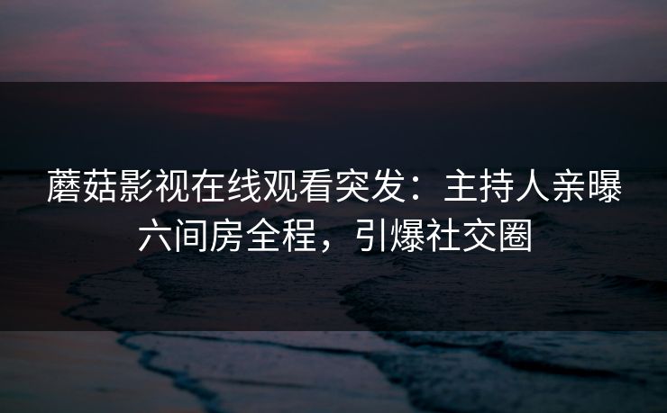 蘑菇影视在线观看突发：主持人亲曝六间房全程，引爆社交圈